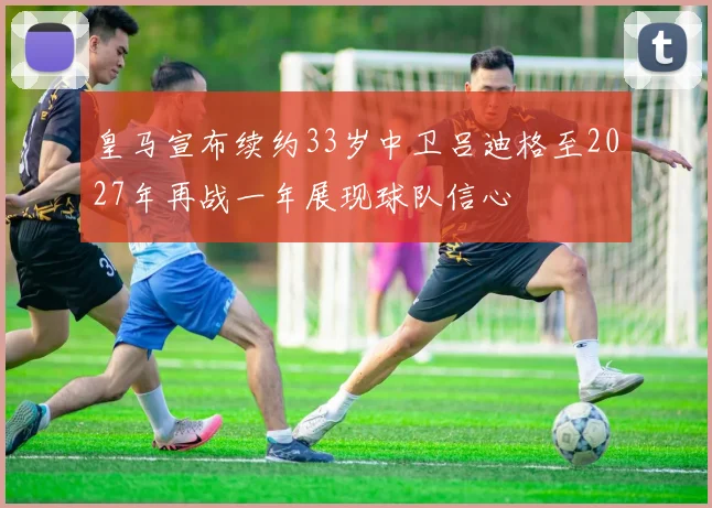 皇马宣布续约33岁中卫吕迪格至2027年再战一年展现球队信心